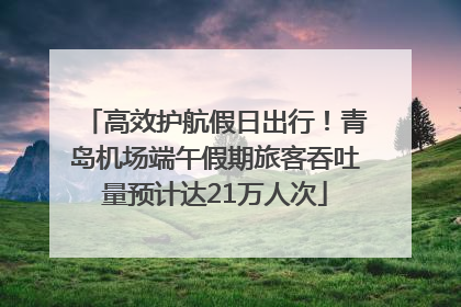 高效护航假日出行！青岛机场端午假期旅客吞吐量预计达21万人次