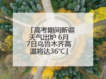 高考期间新疆天气出炉 6月7日乌鲁木齐高温将达36℃