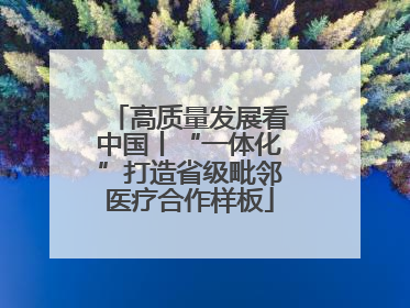 高质量发展看中国丨“一体化”打造省级毗邻医疗合作样板