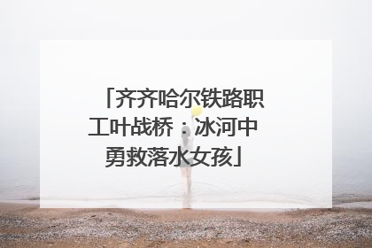 齐齐哈尔铁路职工叶战桥：冰河中勇救落水女孩