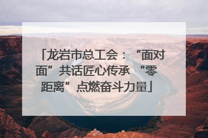 龙岩市总工会：“面对面”共话匠心传承 “零距离”点燃奋斗力量