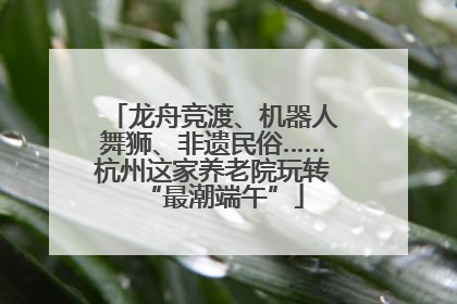 龙舟竞渡、机器人舞狮、非遗民俗……杭州这家养老院玩转“最潮端午”