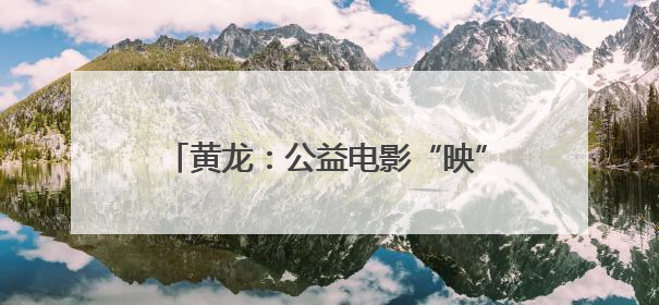 黄龙：公益电影“映”初心 温暖乡亲幸福夜