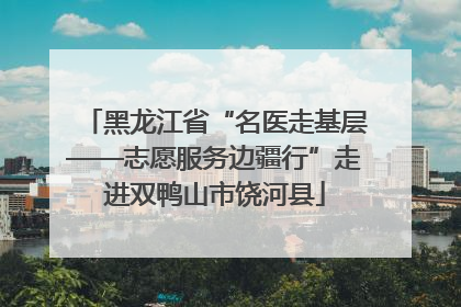黑龙江省“名医走基层——志愿服务边疆行”走进双鸭山市饶河县
