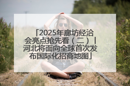 2025年廊坊经洽会亮点抢先看（二）丨河北将面向全球首次发布国际化招商地图