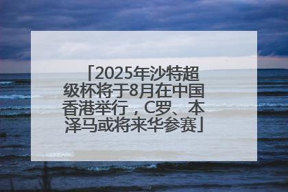 2025年沙特超级杯将于8月在中国香港举行，C罗、本泽马或将来华参赛