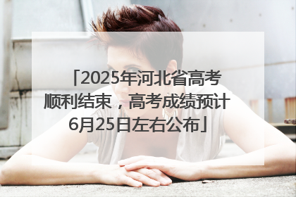 2025年河北省高考顺利结束，高考成绩预计6月25日左右公布