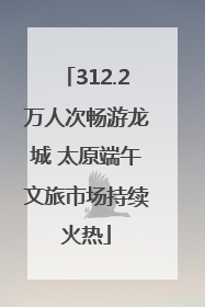 312.2万人次畅游龙城 太原端午文旅市场持续火热