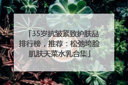 35岁抗皱紧致护肤品排行榜，推荐：松弛垮脸肌肤天菜水乳合集