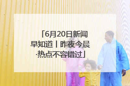 6月20日新闻早知道丨昨夜今晨·热点不容错过